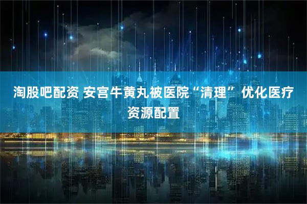 淘股吧配资 安宫牛黄丸被医院“清理” 优化医疗资源配置