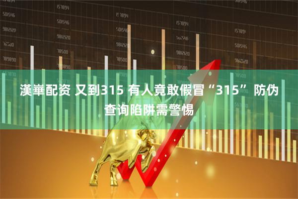 漢崋配资 又到315 有人竟敢假冒“315” 防伪查询陷阱需警惕