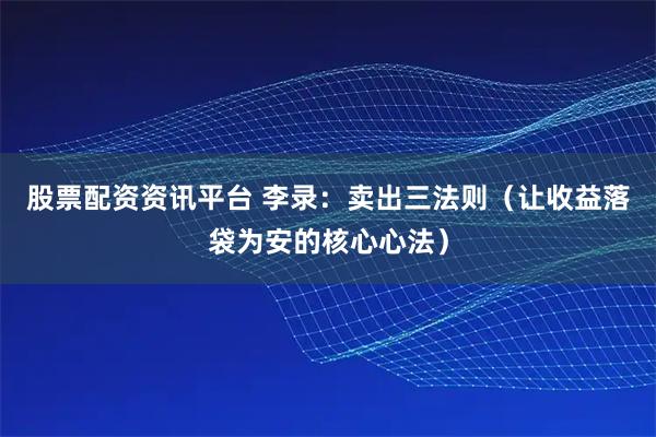 股票配资资讯平台 李录：卖出三法则（让收益落袋为安的核心心法）