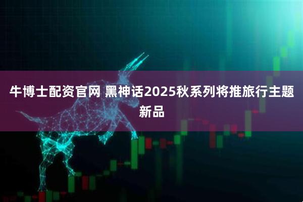 牛博士配资官网 黑神话2025秋系列将推旅行主题新品