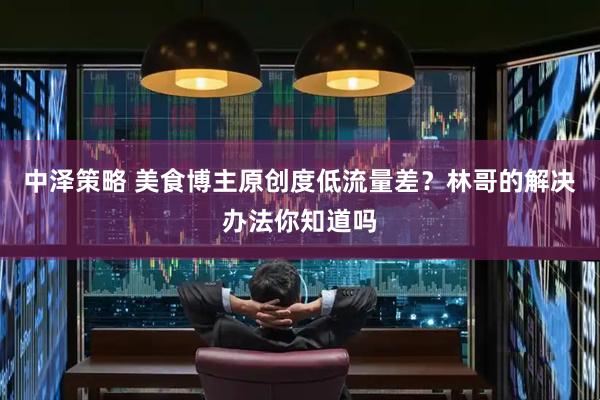 中泽策略 美食博主原创度低流量差？林哥的解决办法你知道吗