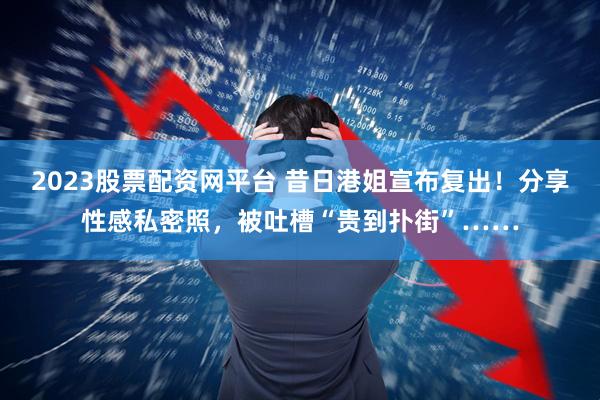2023股票配资网平台 昔日港姐宣布复出！分享性感私密照，被吐槽“贵到扑街”……
