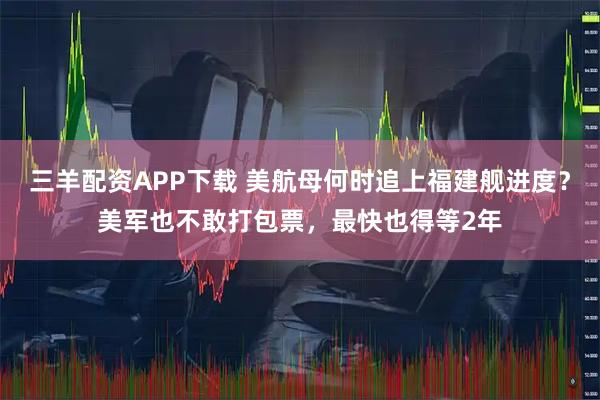 三羊配资APP下载 美航母何时追上福建舰进度？美军也不敢打包票，最快也得等2年