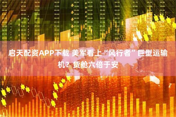 启天配资APP下载 美军看上“风行者”巨型运输机？货舱六倍于安