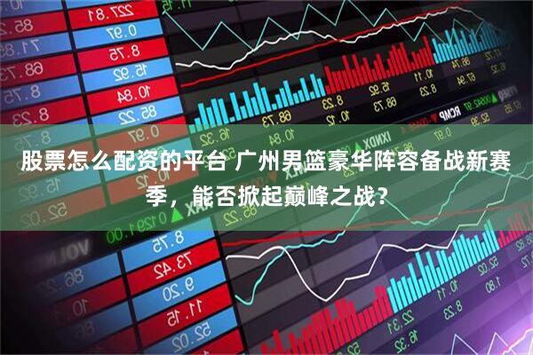 股票怎么配资的平台 广州男篮豪华阵容备战新赛季，能否掀起巅峰之战？