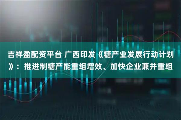 吉祥盈配资平台 广西印发《糖产业发展行动计划》：推进制糖产能重组增效、加快企业兼并重组