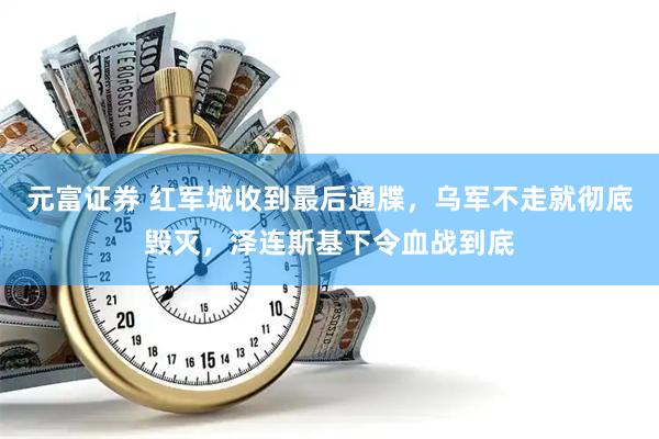 元富证券 红军城收到最后通牒，乌军不走就彻底毁灭，泽连斯基下令血战到底