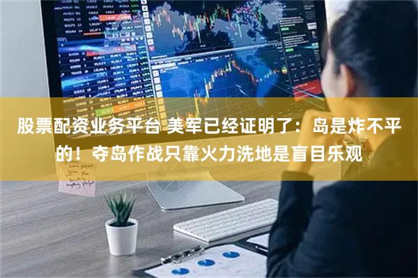 股票配资业务平台 美军已经证明了：岛是炸不平的！夺岛作战只靠火力洗地是盲目乐观