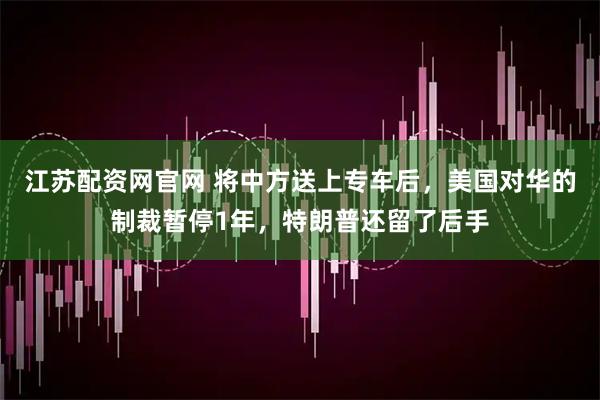 江苏配资网官网 将中方送上专车后，美国对华的制裁暂停1年，特朗普还留了后手