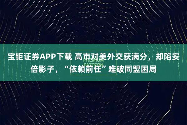宝钜证券APP下载 高市对美外交获满分，却陷安倍影子，“依赖前任”难破同盟困局