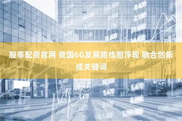 股莘配资官网 我国6G发展路线图浮现 融合创新成关键词