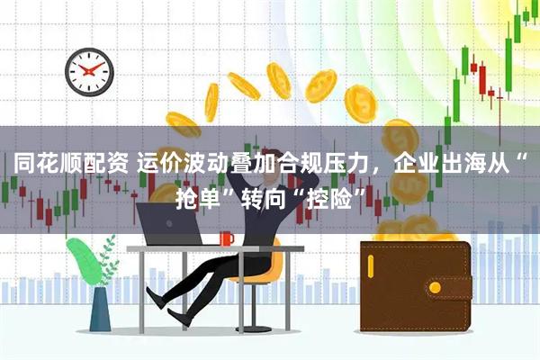 同花顺配资 运价波动叠加合规压力，企业出海从“抢单”转向“控险”