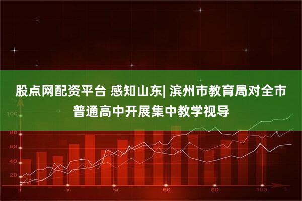 股点网配资平台 感知山东| 滨州市教育局对全市普通高中开展集中教学视导