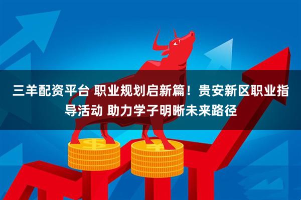 三羊配资平台 职业规划启新篇！贵安新区职业指导活动 助力学子明晰未来路径