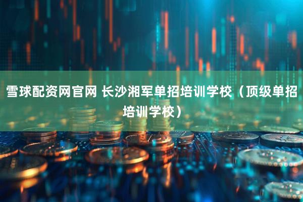 雪球配资网官网 长沙湘军单招培训学校（顶级单招培训学校）