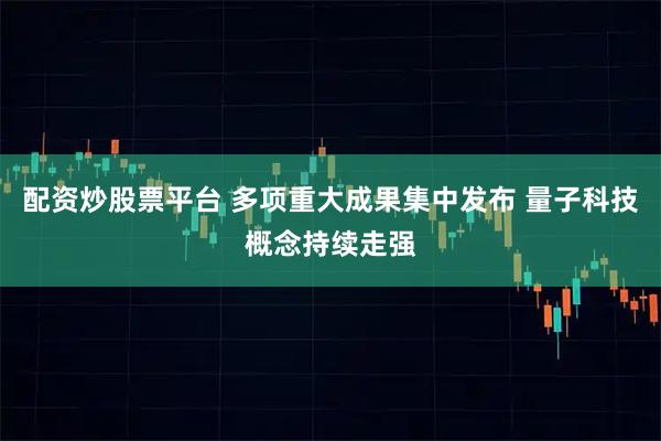 配资炒股票平台 多项重大成果集中发布 量子科技概念持续走强
