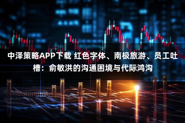 中泽策略APP下载 红色字体、南极旅游、员工吐槽：俞敏洪的沟通困境与代际鸿沟