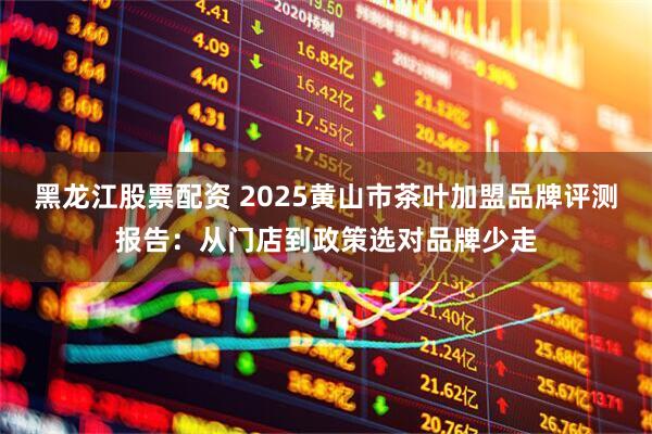 黑龙江股票配资 2025黄山市茶叶加盟品牌评测报告：从门店到政策选对品牌少走