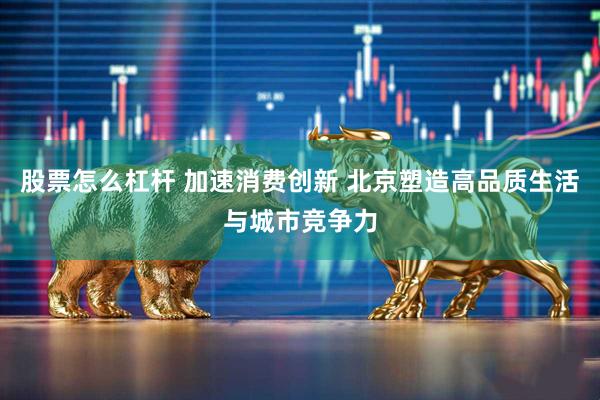 股票怎么杠杆 加速消费创新 北京塑造高品质生活与城市竞争力