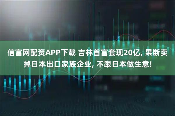 信富网配资APP下载 吉林首富套现20亿, 果断卖掉日本出口家族企业, 不跟日本做生意!