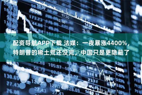 配资导航APP下载 法媒：一夜暴涨4400%，特朗普的稀土荒还没完，中国只是更隐蔽了