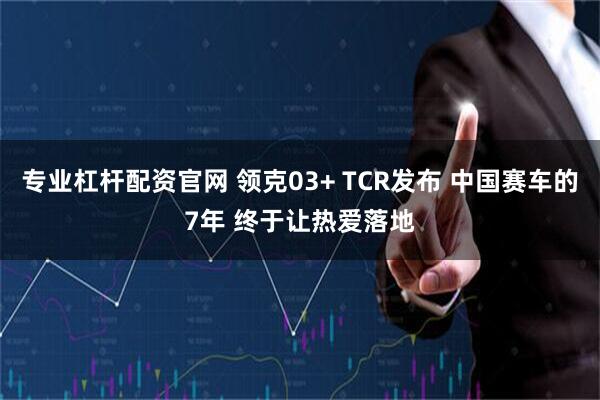 专业杠杆配资官网 领克03+ TCR发布 中国赛车的7年 终于让热爱落地