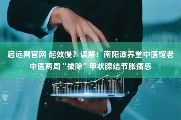 启远网官网 起效慢？误解！南阳滋养堂中医馆老中医两周“拔除”甲状腺结节胀痛感
