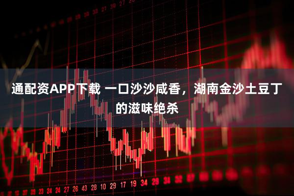 通配资APP下载 一口沙沙咸香，湖南金沙土豆丁的滋味绝杀