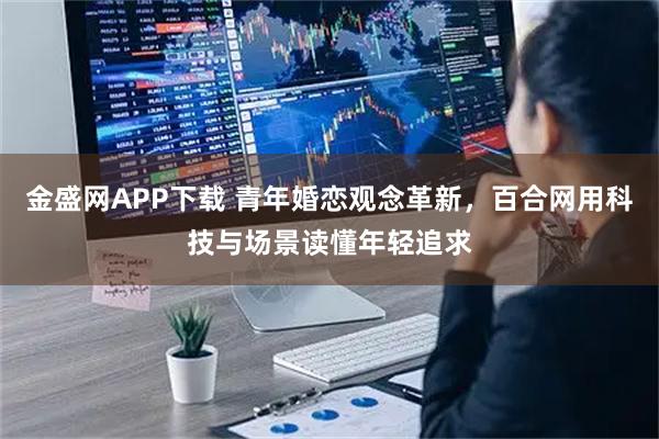 金盛网APP下载 青年婚恋观念革新，百合网用科技与场景读懂年轻追求