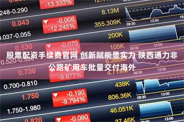 股票配资手续费官网 创新赋能显实力 陕西通力非公路矿用车批量交付海外