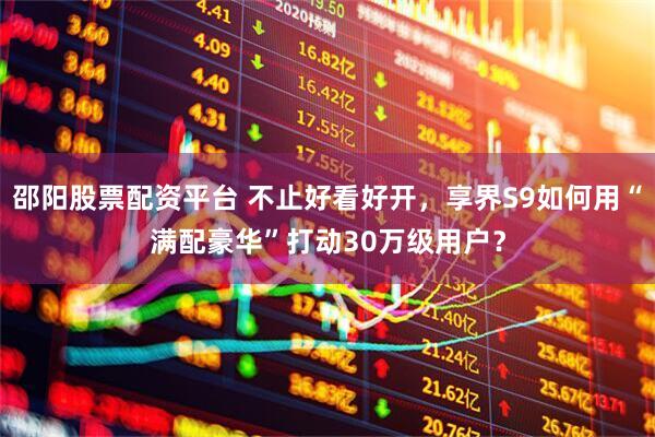 邵阳股票配资平台 不止好看好开，享界S9如何用“满配豪华”打动30万级用户？