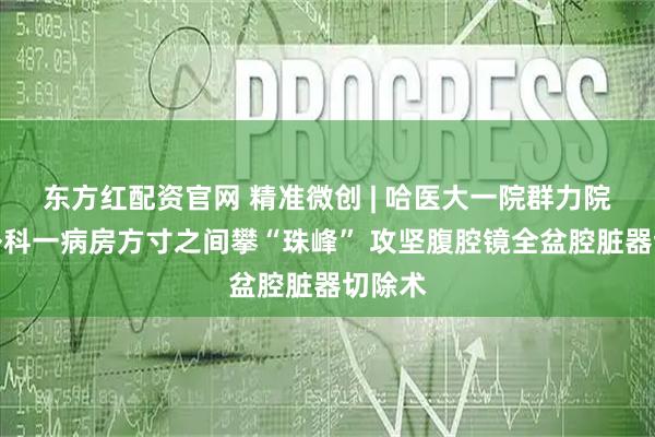 东方红配资官网 精准微创 | 哈医大一院群力院区普外科一病房方寸之间攀“珠峰” 攻坚腹腔镜全盆腔脏器切除术