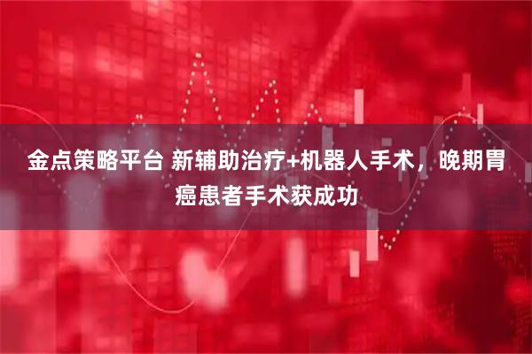 金点策略平台 新辅助治疗+机器人手术，晚期胃癌患者手术获成功