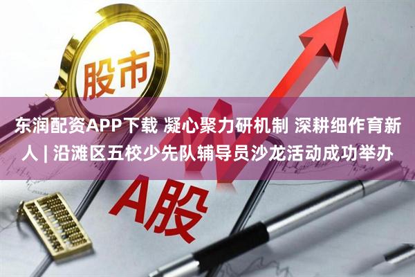 东润配资APP下载 凝心聚力研机制 深耕细作育新人 | 沿滩区五校少先队辅导员沙龙活动成功举办