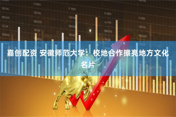 嘉创配资 安徽师范大学：校地合作擦亮地方文化名片