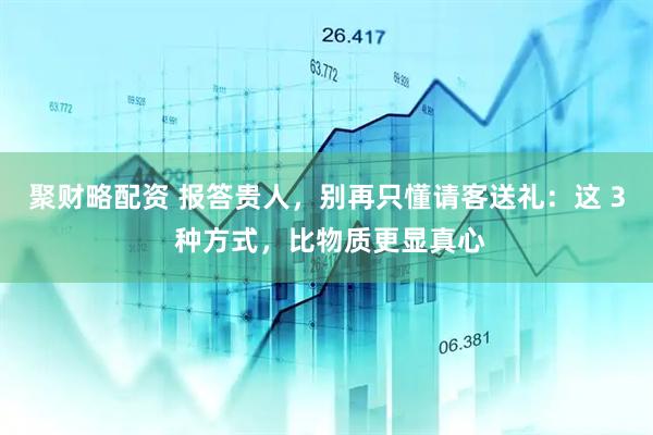 聚财略配资 报答贵人，别再只懂请客送礼：这 3 种方式，比物质更显真心