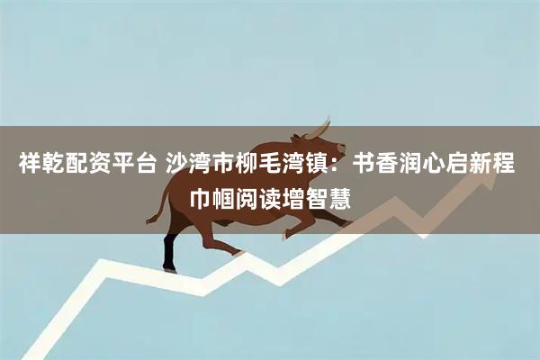 祥乾配资平台 沙湾市柳毛湾镇：书香润心启新程 巾帼阅读增智慧