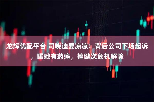 龙辉优配平台 司晓迪要凉凉！背后公司下场起诉，曝她有药瘾，檀健次危机解除
