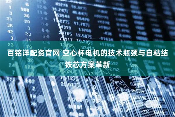 百铭洋配资官网 空心杯电机的技术瓶颈与自粘结铁芯方案革新