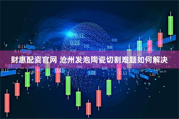 财惠配资官网 沧州发泡陶瓷切割难题如何解决