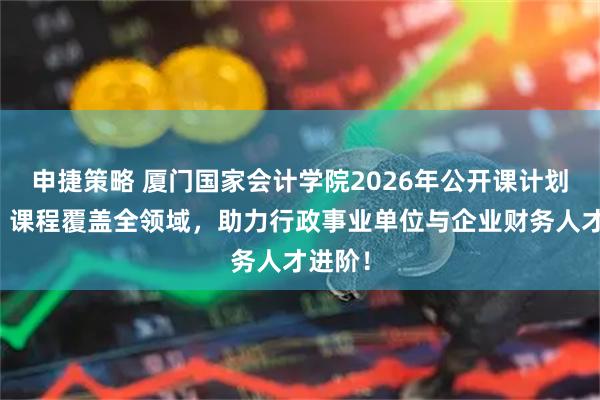 申捷策略 厦门国家会计学院2026年公开课计划发布：课程覆盖全领域，助力行政事业单位与企业财务人才进阶！