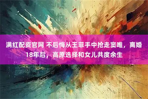 满红配资官网 不后悔从王菲手中抢走窦唯，离婚18年后，高原选择和女儿共度余生