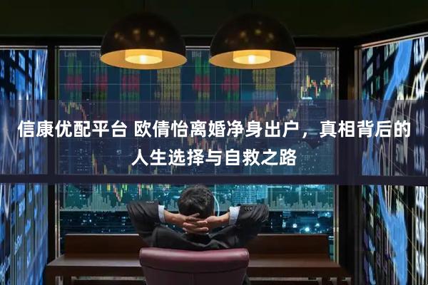 信康优配平台 欧倩怡离婚净身出户，真相背后的人生选择与自救之路