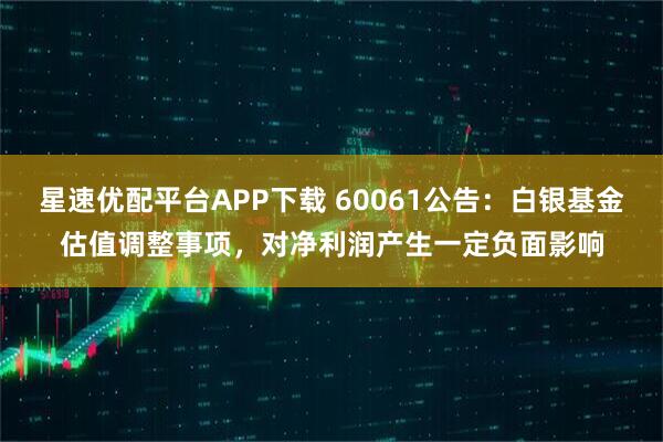 星速优配平台APP下载 60061公告：白银基金估值调整事项，对净利润产生一定负面影响