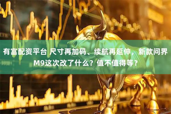 有富配资平台 尺寸再加码、续航再延伸，新款问界M9这次改了什么？值不值得等？
