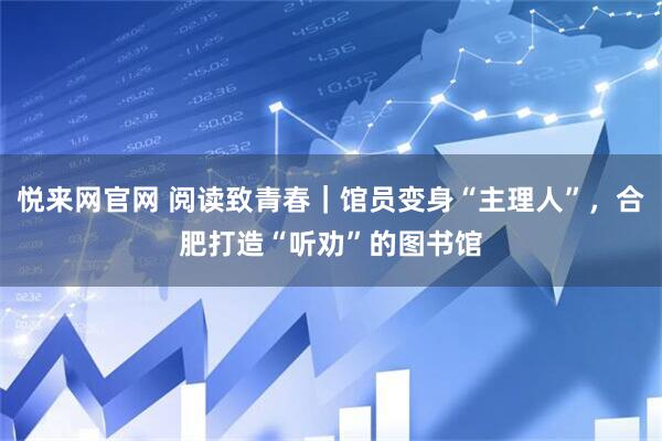 悦来网官网 阅读致青春｜馆员变身“主理人”，合肥打造“听劝”的图书馆