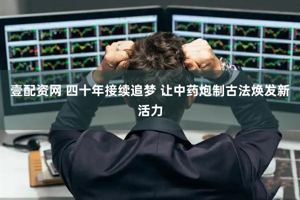 壹配资网 四十年接续追梦 让中药炮制古法焕发新活力