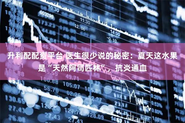 升利配配资平台 医生很少说的秘密：夏天这水果是“天然阿司匹林”，抗炎通血