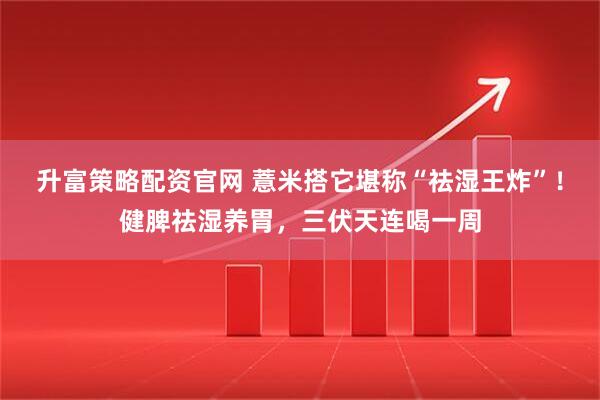 升富策略配资官网 薏米搭它堪称“祛湿王炸”！健脾祛湿养胃，三伏天连喝一周