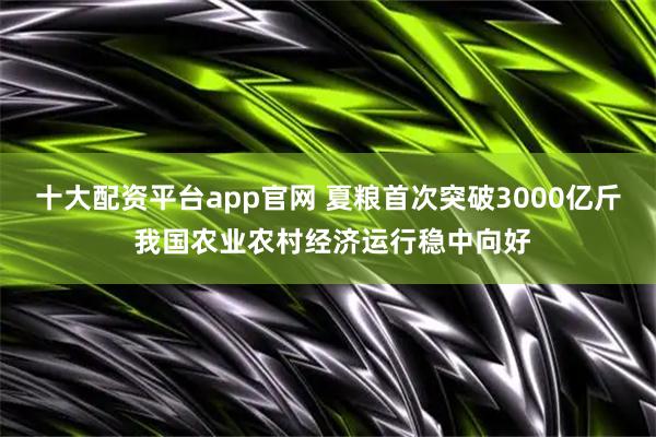 十大配资平台app官网 夏粮首次突破3000亿斤 我国农业农村经济运行稳中向好